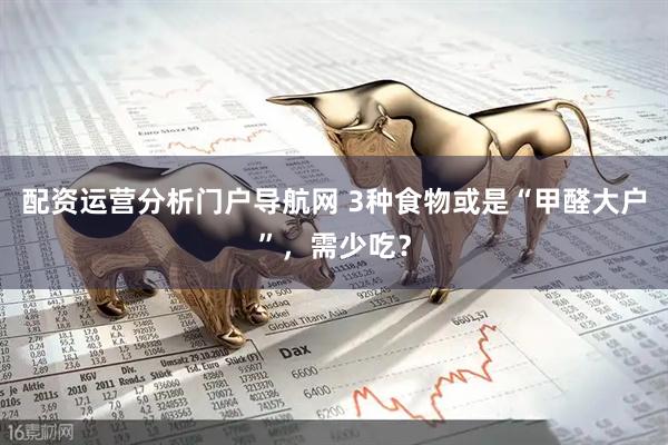 配资运营分析门户导航网 3种食物或是“甲醛大户”，需少吃？