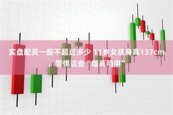 实盘配资一般不超过多少 11岁女孩身高137cm，警惕这些“增高陷阱”