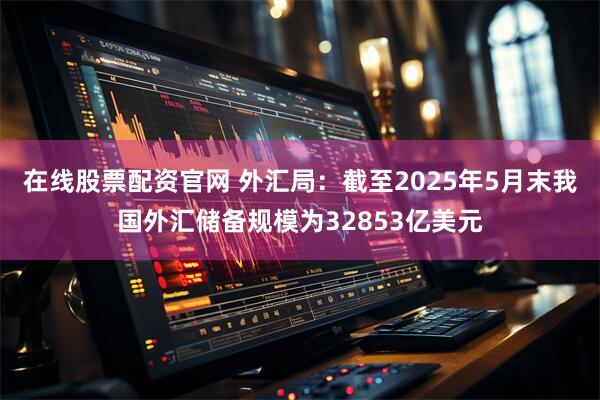 在线股票配资官网 外汇局：截至2025年5月末我国外汇储备规模为32853亿美元