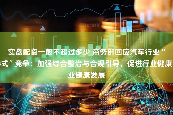 实盘配资一般不超过多少 商务部回应汽车行业“内卷式”竞争：加强综合整治与合规引导，促进行业健康发展
