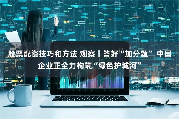 股票配资技巧和方法 观察丨答好“加分题” 中国企业正全力构筑“绿色护城河”