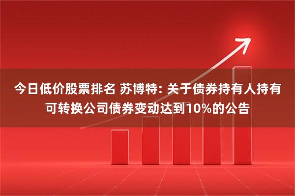 今日低价股票排名 苏博特: 关于债券持有人持有可转换公司债券变动达到10%的公告