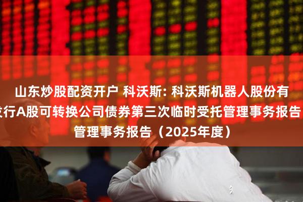 山东炒股配资开户 科沃斯: 科沃斯机器人股份有限公司公开发行A股可转换公司债券第三次临时受托管理事务报告（2025年度）