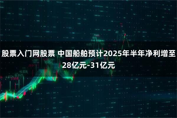 股票入门网股票 中国船舶预计2025年半年净利增至28亿元-31亿元