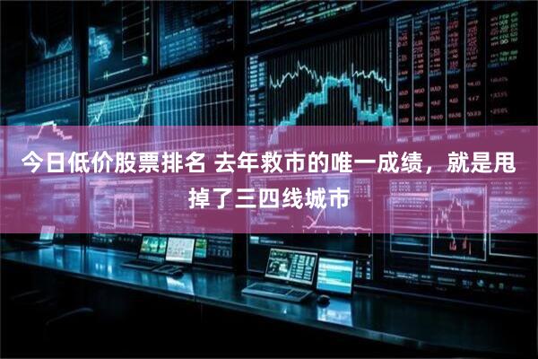 今日低价股票排名 去年救市的唯一成绩，就是甩掉了三四线城市