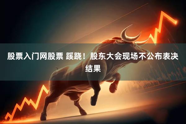 股票入门网股票 蹊跷！股东大会现场不公布表决结果