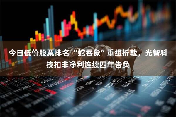今日低价股票排名 “蛇吞象”重组折戟，光智科技扣非净利连续四年告负