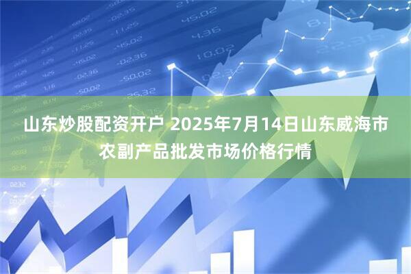山东炒股配资开户 2025年7月14日山东威海市农副产品批发市场价格行情