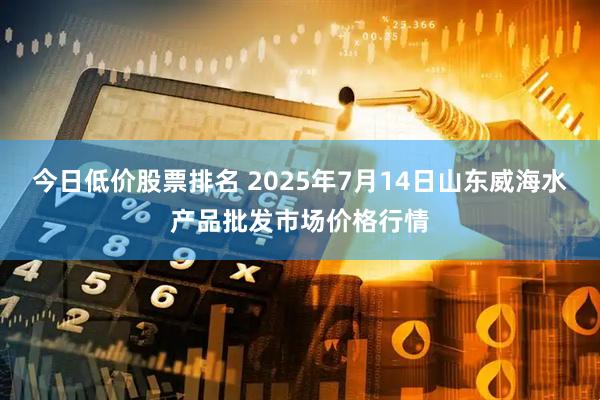 今日低价股票排名 2025年7月14日山东威海水产品批发市场价格行情