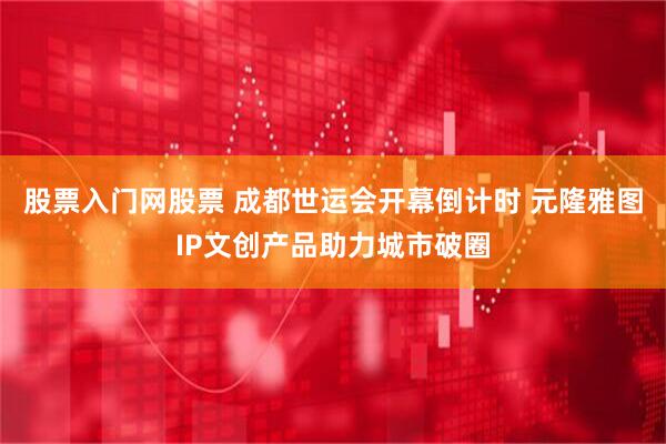 股票入门网股票 成都世运会开幕倒计时 元隆雅图IP文创产品助力城市破圈