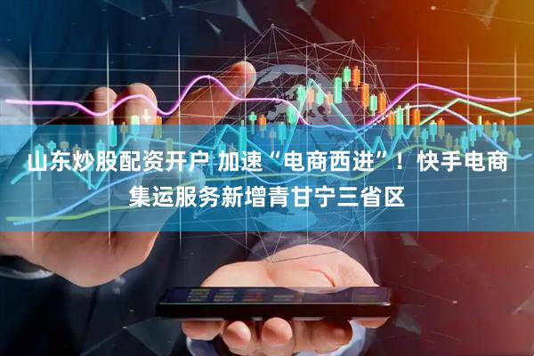 山东炒股配资开户 加速“电商西进”！快手电商集运服务新增青甘宁三省区